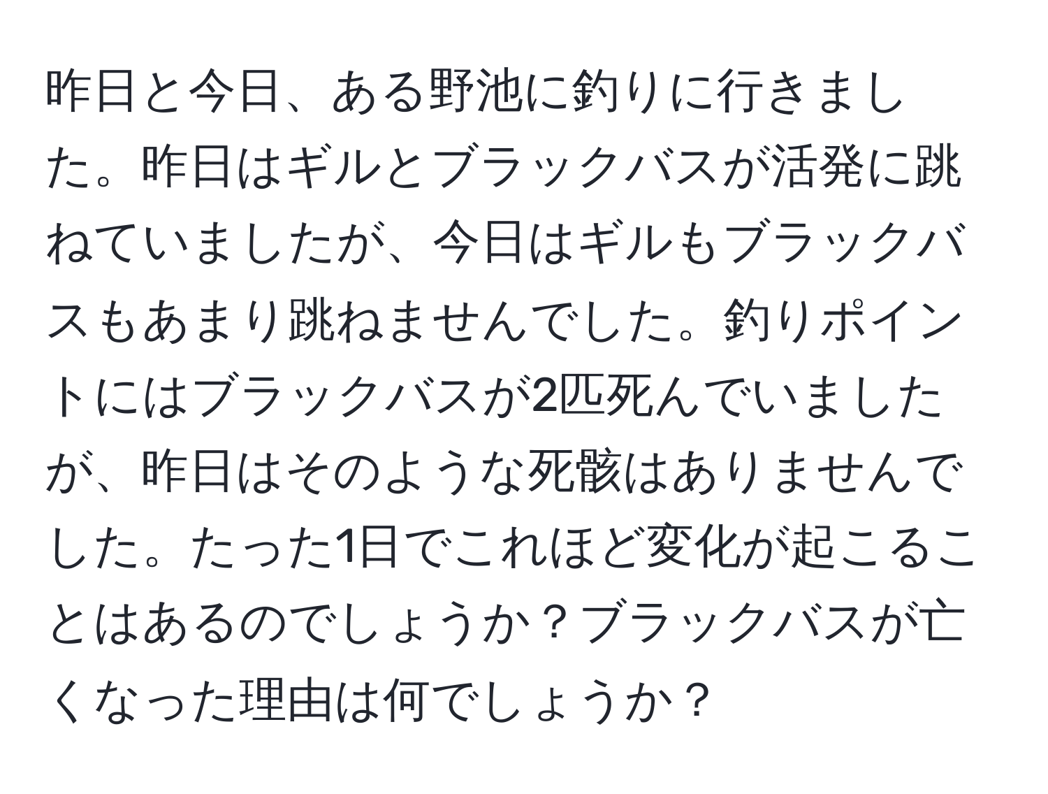 昨日と今日、ある野池に釣りに行きました。昨日はギルとブラックバスが活発に跳ねていましたが、今日はギルもブラックバスもあまり跳ねませんでした。釣りポイントにはブラックバスが2匹死んでいましたが、昨日はそのような死骸はありませんでした。たった1日でこれほど変化が起こることはあるのでしょうか？ブラックバスが亡くなった理由は何でしょうか？