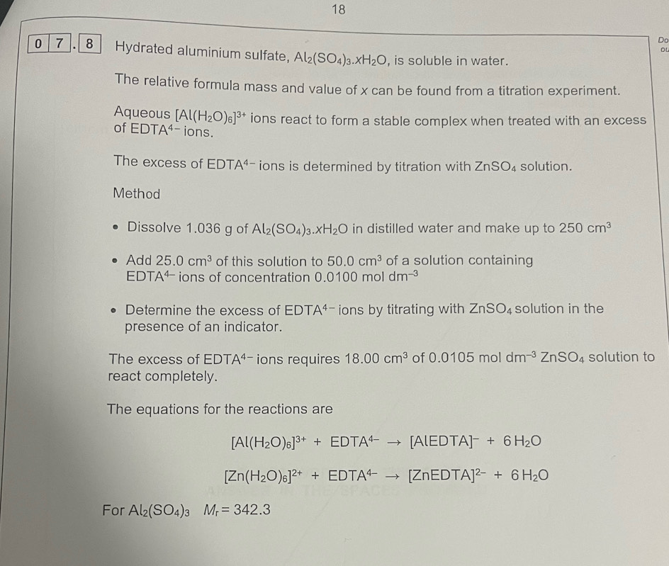 Do 
oL 
0 7 . 8 Hydrated aluminium sulfate, Al_2(SO_4)_3.xH_2O , is soluble in water. 
The relative formula mass and value of x can be found from a titration experiment. 
Aqueous [Al(H_2O)_6]^3+ ions react to form a stable complex when treated with an excess 
of EDTA^(4-) ions. 
The excess of EDTA^4 ions is determined by titration with ZnSO_4 solution. 
Method 
Dissolve 1.036 g of Al_2(SO_4)_3.xH_2O in distilled water and make up to 250cm^3
Add 25.0cm^3 of this solution to 50.0cm^3 of a solution containing 
EDT A^(4-) ions of concentration 0.0100moldm^(-3)
Determine the excess of EDTA^(4-) ions by titrating with ZnSO_4 solution in the 
presence of an indicator. 
The excess of EDT A^(4-) ions requires 18.00cm^3 of 0.0105moldm^(-3)ZnSO_4 solution to 
react completely. 
The equations for the reactions are
[Al(H_2O)_6]^3++EDTA^(4-)to [AlEDTA]^-+6H_2O
[Zn(H_2O)_6]^2++EDTA^(4-)to [ZnEDTA]^2-+6H_2O
For Al_2(SO_4)_3M_r=342.3