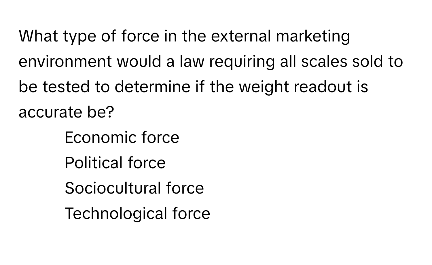 What type of force in the external marketing environment would a law requiring all scales sold to be tested to determine if the weight readout is accurate be? 

1) Economic force 
2) Political force 
3) Sociocultural force 
4) Technological force