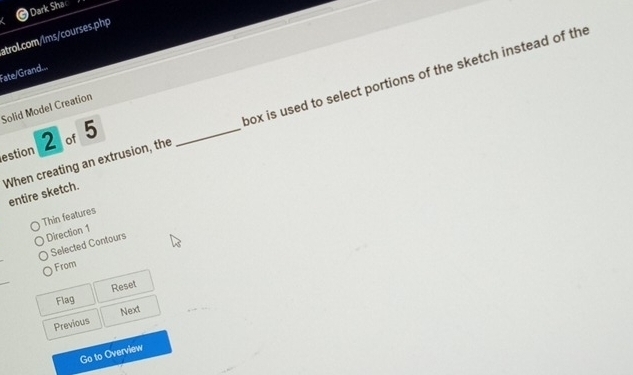 Dark Sha 
atrol.com/lms/courses.php 
Fate/Grand... 
When creating an extrusion, the _box is used to select portions of the sketch instead of the 
Solid Model Creation 
2 of5 
estion 
entire sketch. 
Thin features 
Direction 1 
Selected Contours 
From 
Flag Reset 
Next 
Previous 
Go to Overview