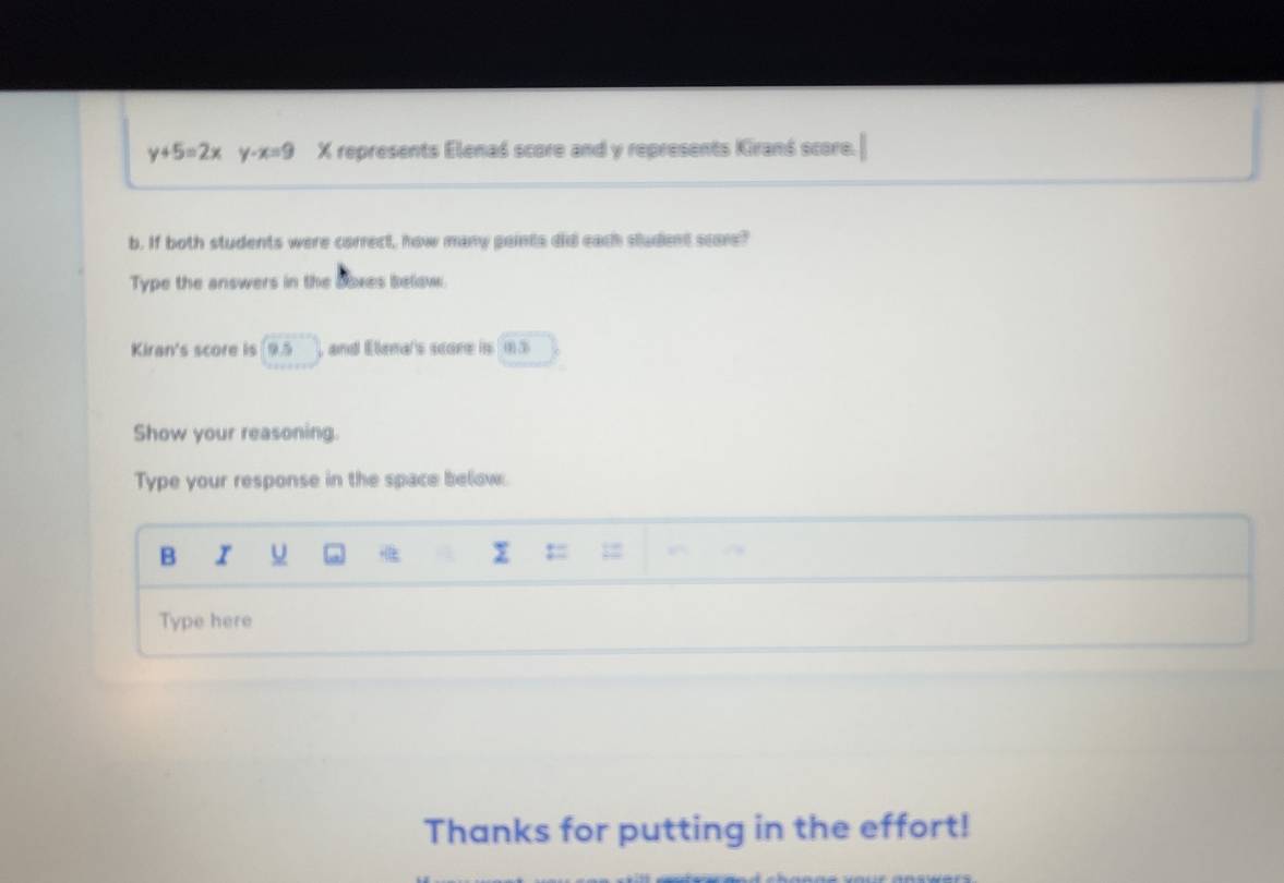 y+5=2x -x=9 X represents Elenaś score and y represents Kiranś score. 
b. If both students were correct, how many paints didl each student scare? 
Type the answers in the Boxes below. 
Kiran's score is 9.5 and Elena's scone is m 3
Show your reasoning. 
Type your response in the space below. 
B u 
P 
Type here 
Thanks for putting in the effort!