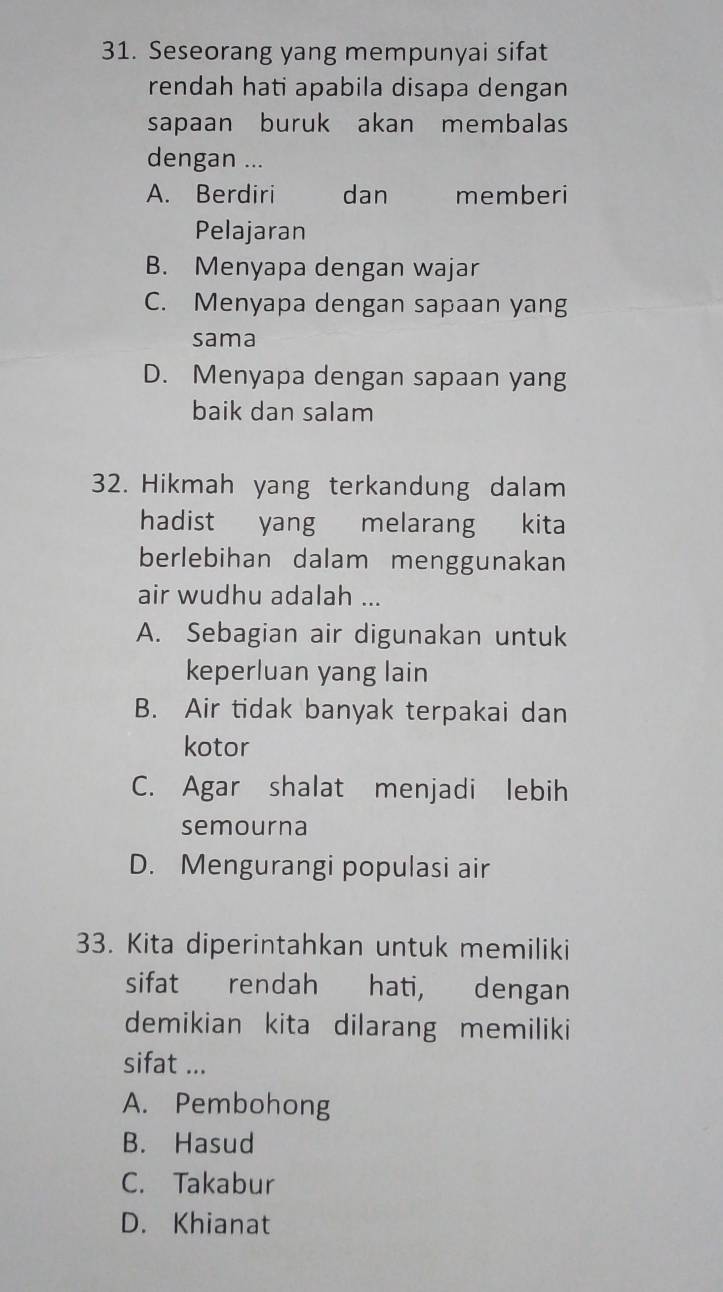 Seseorang yang mempunyai sifat
rendah hati apabila disapa dengan
sapaan buruk akan membalas
dengan ...
A. Berdiri dan memberi
Pelajaran
B. Menyapa dengan wajar
C. Menyapa dengan sapaan yang
sama
D. Menyapa dengan sapaan yang
baik dan salam
32. Hikmah yang terkandung dalam
hadist yang melarang kita
berlebihan dalam menggunakan
air wudhu adalah ...
A. Sebagian air digunakan untuk
keperluan yang lain
B. Air tidak banyak terpakai dan
kotor
C. Agar shalat menjadi lebih
semourna
D. Mengurangi populasi air
33. Kita diperintahkan untuk memiliki
sifat rendah hati, dengan
demikian kita dilarang memiliki
sifat ...
A. Pembohong
B. Hasud
C. Takabur
D. Khianat