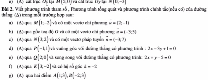 (Δ) cất trục Ox tại M(5;0) và cất trục Oy tại N(0;-3)
Bài 2. Viết phương trình tham số , Phương trình tổng quát và phương trình chính tắc(nếu có) của đường 
thẳng (A) trong mỗi trường hợp sau: 
a) (∆) qua M(1;-2) và có một vectơ chỉ phương vector u=(2;-1)
b) (Δ) qua gốc toạ độ O và có một vectơ chi phương vector u=(-3;5)
c) (∆) qua N(3;2) và có một vectơ pháp tuyến vector n=(-3;7)
d) (∆) qua P(-1;1) và vuông góc với đường thẳng có phương trình : 2x-3y+1=0
e) (Δ) qua Q(2;0) và song song với đường thẳng có phương trình: 2x+y-5=0
f) (∆) qua K(3;-2) và có hệ số góc k=-2
g) (∆) qua hai điểm A(1;3), B(-2;3)