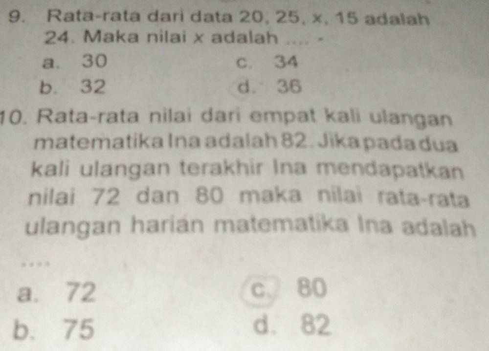 Rata-rata dari data 20, 25, x, 15 adalah
24. Maka nilai x adalah .... -
a. 30 c. 34
b. 32 d. 36
10. Rata-rata nilai dari empat kali ulangan
matematika Ina adalah 82. Jika pada dua
kali ulangan terakhir Ina mendapatkan
nilai 72 dan 80 maka nilai rata-rata
ulangan harian matematika Ina adalah
…
a. 72 c. 80
b. 75 d. 82