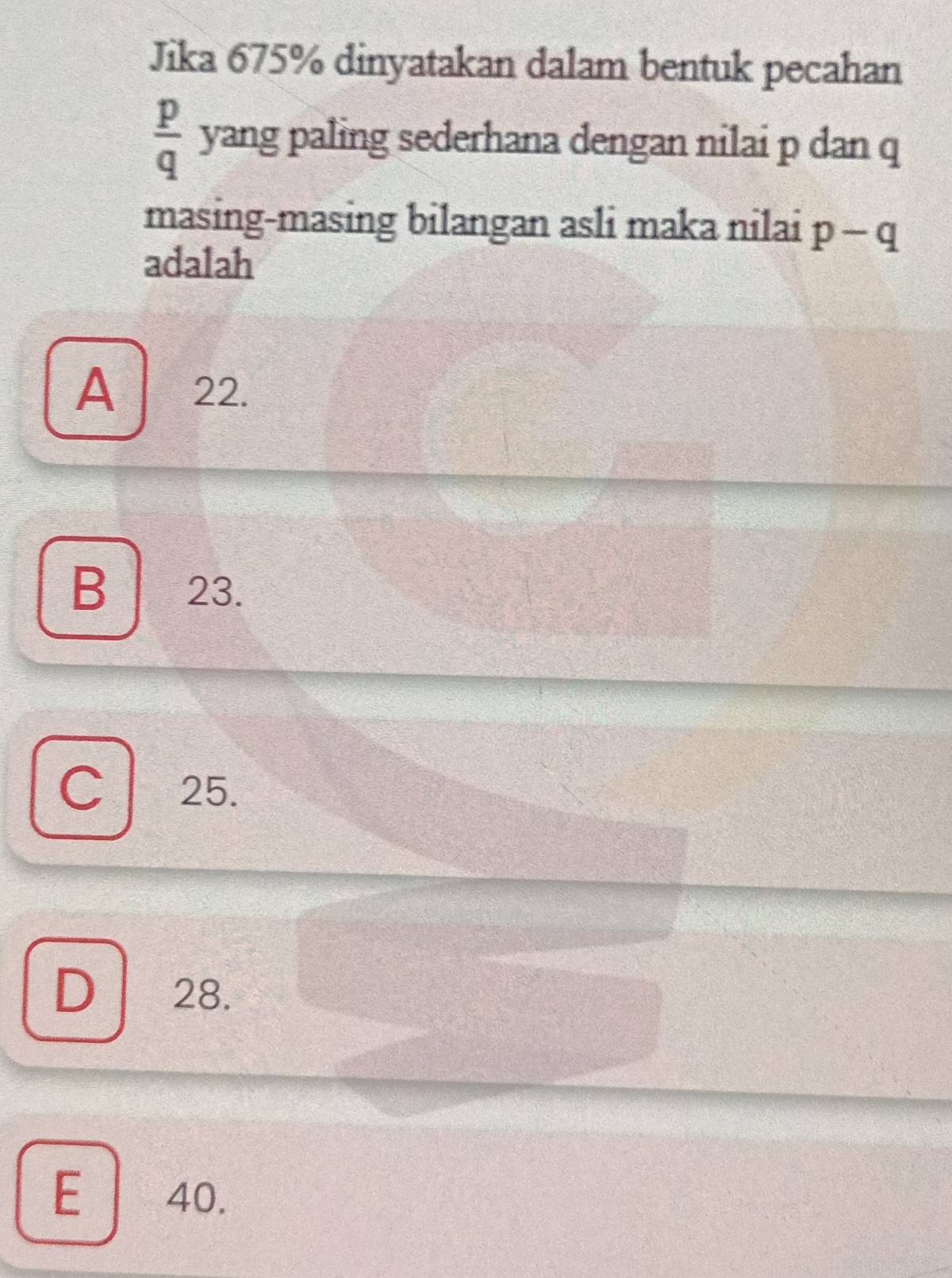 Jika 675% dinyatakan dalam bentuk pecahan
 p/q  yang paling sederhana dengan nilai p dan q
masing-masing bilangan asli maka nilai p-q
adalah
A ₹22.
B ₹23.
C 25.
D 28.
E 40.