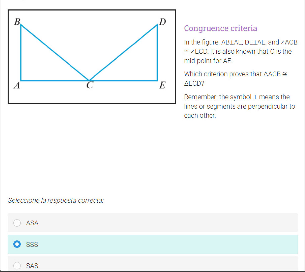 Congruence criteria
In the figure, AB⊥ AE, DE⊥ AE , and ∠ ACB
≌ ∠ ECD. It is also known that C is the
mid-point for AE.
Which criterion proves that △ ACB≌
△ ECD ?
Remember: the symbol⊥ means the
lines or segments are perpendicular to
each other.
Seleccione la respuesta correcta:
ASA
SSS
SAS