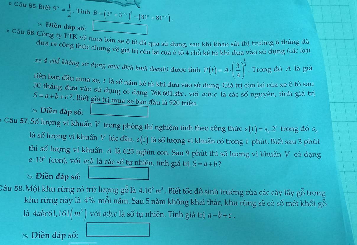 » Câu 55.Biết 9^n= 1/2 . Tính B=(3^n+3^(-n))^2-(81^n+81^(-n)).
* Điền đáp số: beginpmatrix □ ,1endpmatrix
» Câu 56.Công ty FTK về mua bán xe ô tô đã qua sử dụng, sau khi khảo sát thị trường 6 tháng đã
đưa ra công thức chung về giá trị còn lại của ô tô 4 chỗ kể từ khi đưa vào sử dụng (các loại
xe 4 chỗ không sử dụng mục đích kinh doanh) được tính P(t)=A· ( 3/4 )^ t/4 . Trong đó A là giá
tiền ban đầu mua xe, t là số năm kể từ khi đưa vào sử dụng. Giá trị còn lại của xe ô tô sau
30 tháng đưa vào sử dụng có dạng 768.601.abc, với a;b;c là các số nguyên, tính giá trị
S=a+b+c? 7. Biết giá trị mua xe ban đầu là 920 triệu.
Điền đáp số:
* Câu 57.Số lượng vi khuẩn V trong phòng thí nghiệm tính theo công thức s(t)=s_0.2^t trong đó S_0
là số lượng vi khuẩn V lúc đầu, s(t) là số lượng vi khuẩn có trong t phút. Biết sau 3 phút
thì số lượng vi khuẩn A là 625 nghìn con. Sau 9 phút thì số lượng vi khuẩn V có dạng
a· 10^b (con) ), với a; b là các số tự nhiên, tính giá trị S=a+b ?
Điền đáp số: □
Câu 58. Một khu rừng có trữ lượng gỗ là 4.10^5m^3. Biết tốc độ sinh trưởng của các cây lấy gỗ trong
khu rừng này là 4% mỗi năm. Sau 5 năm không khai thác, khu rừng sẽ có số mét khối gỗ
là 4abc61,161(m^3) với a;b;c là số tự nhiên. Tính giá trị a-b+c.
Điền đáp số: