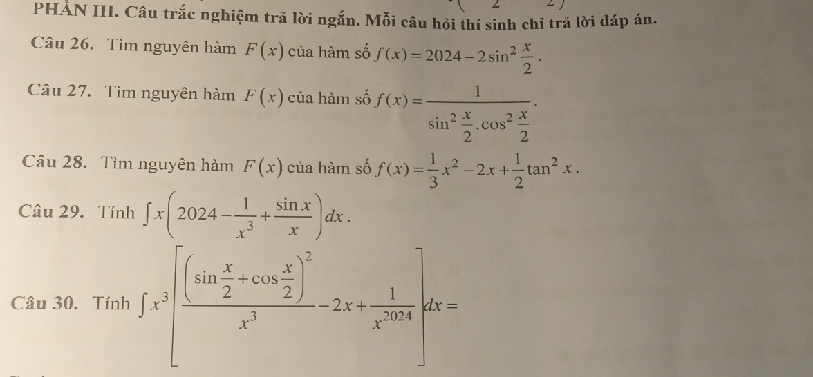 PHẢN III. Câu trắc nghiệm trả lời ngắn. Mỗi câu hồi thí sinh chỉ trả lời đáp án. 
Câu 26. Tìm nguyên hàm F(x) của hàm số f(x)=2024-2sin^2 x/2 . 
Câu 27. Tìm nguyên hàm F(x) của hàm số f(x)=frac 1sin^2 x/2 .cos^2 x/2 . 
Câu 28. Tìm nguyên hàm F(x) của hàm số f(x)= 1/3 x^2-2x+ 1/2 tan^2x. 
Câu 29. Tính ∈t x(2024- 1/x^3 + sin x/x )dx. 
Câu 30. Tính ∈t x^3[frac (sin  x/2 +cos  x/2 )^2x^3-2x+ 1/x^(2018) ]dx=