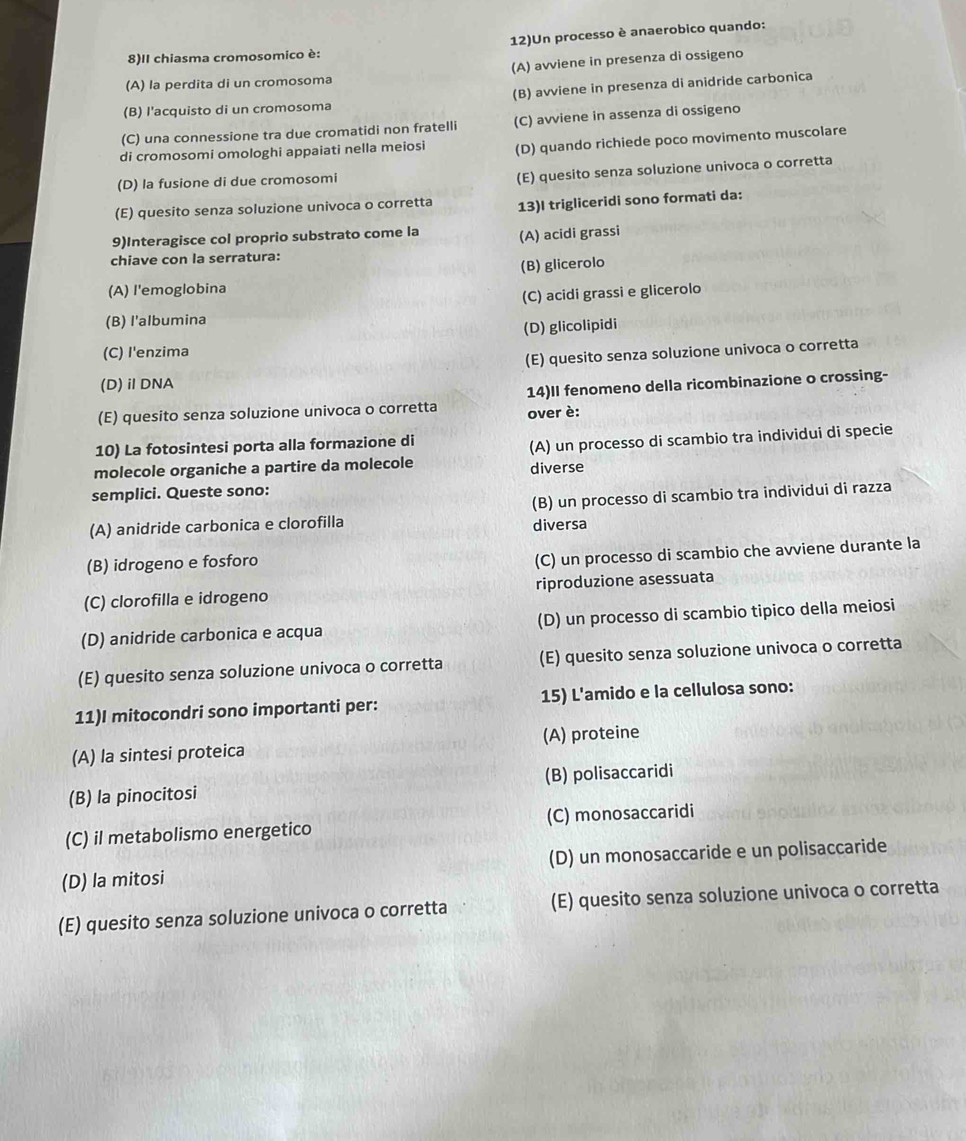 12)Un processo è anaerobico quando:
8)II chiasma cromosomico è:
(A) avviene in presenza di ossigeno
(A) la perdita di un cromosoma
(B) l'acquisto di un cromosoma (B) avviene in presenza di anidride carbonica
(C) una connessione tra due cromatidi non fratelli (C) avviene in assenza di ossigeno
di cromosomi omologhi appaiati nella meiosi (D) quando richiede poco movimento muscolare
(D) la fusione di due cromosomi
(E) quesito senza soluzione univoca o corretta
(E) quesito senza soluzione univoca o corretta 13)I trigliceridi sono formati da:
9)Interagisce col proprio substrato come la (A) acidi grassi
chiave con la serratura:
(B) glicerolo
(A) l'emoglobina
(C) acidi grassi e glicerolo
(B) l'albumina
(D) glicolipidi
(C) I'enzima
(E) quesito senza soluzione univoca o corretta
(D)iDNA
(E) quesito senza soluzione univoca o corretta 14)II fenomeno della ricombinazione o crossing-
over è:
10) La fotosintesi porta alla formazione di
molecole organiche a partire da molecole (A) un processo di scambio tra individui di specie
diverse
semplici. Queste sono:
(A) anidride carbonica e clorofilla diversa (B) un processo di scambio tra individui di razza
(B) idrogeno e fosforo
(C) un processo di scambio che avviene durante la
(C) clorofilla e idrogeno riproduzione asessuata
(D) anidride carbonica e acqua (D) un processo di scambio tipico della meiosi
(E) quesito senza soluzione univoca o corretta (E) quesito senza soluzione univoca o corretta
11)I mitocondri sono importanti per: 15) L'amido e la cellulosa sono:
(A) la sintesi proteica (A) proteine
(B) la pinocitosi (B) polisaccaridi
(C) il metabolismo energetico (C) monosaccaridi
(D) la mitosi (D) un monosaccaride e un polisaccaride
(E) quesito senza soluzione univoca o corretta (E) quesito senza soluzione univoca o corretta