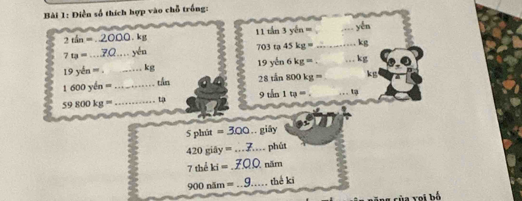 Điền số thích hợp vào chỗ trống:
2tan=. 2000. kg 11 tấn 3 yến == _ yến
7t_3= _ _yěn 703 tạ 45 kg 1 _ kg
19yhat en= _  kg 19 yến 6 k g= _ kg
1600yen= _tắn 
28 tần 800kg= _ kg
9tan 1ta= _1
59800kg= _
5phit=3.00.giây
420giay= _phút
7theki= _năm
900nim= _ thế ki 
Voi bố