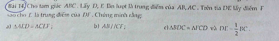 Bài 14) Cho tam giác ABC. Lấy D, E Tân lượt là trung điểm của AB, AC. Trên tia DE lấy điểm F
sao cho E là trung điểm của DF. Chứng minh rằng: 
a) △ ALD=△ CEF; b) AB//CF. 
c) △ BDC=△ FCD và DE= 1/2 BC.