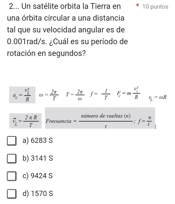 2... Un satélite orbita la Tierra en 10 puntos
una órbita circular a una distancia
tal que su velocidad angular es de
0.001rad/s. ¿Cuál es su período de
rotación en segundos?
a_c=frac (v_L)^2R omega = 2π /T  T= 2π /omega   f= 1/T  F_c=mfrac (v_L)^2R v_L=omega R
vector v_L= 2π R/T  Frecuencia= ntimerodevueltas(n)/t ;f= n/t 
a) 6283 S
b) 3141 S
c) 9424 S
d) 1570 S