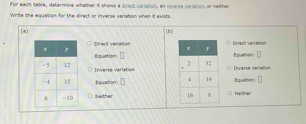 For each table, determine whether it shows a direct variation, an inverse variation, or neither.
Write the equation for the direct or inverse variation when it exists.
(a) (b)
Direct variationDirect variation
Equation: Equation:

Inverse variationInverse variation
Equation: Equation:
Neither Neither