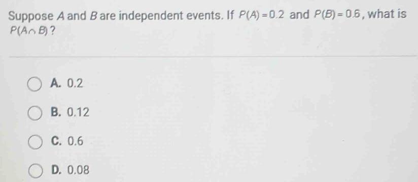 Suppose A and B are independent events. If P(A)=0.2 and P(B)=0.6 , what is
P(A∩ B) ?
A. 0.2
B. 0.12
C. 0.6
D. 0.08