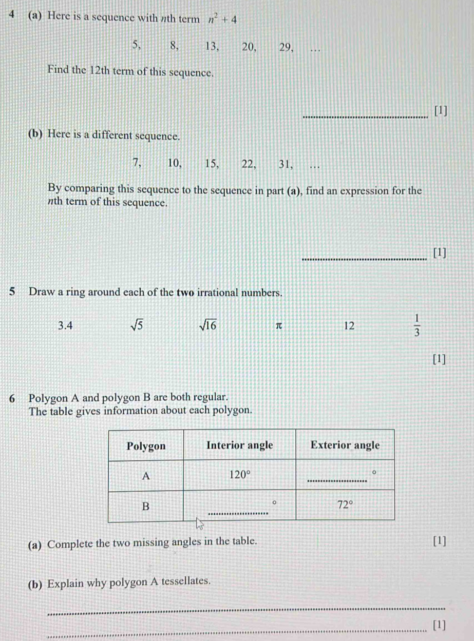 4 (a) Here is a sequence with nth term n^2+4
5, 8, 13, 20, 29,
Find the 12th term of this sequence.
_[1]
(b) Here is a different sequence.
7, 10, 15, 22, 31,  …
By comparing this sequence to the sequence in part (a), find an expression for the
nth term of this sequence.
_[1]
5 Draw a ring around each of the two irrational numbers.
3.4 sqrt(5) sqrt(16) 12  1/3 
π
[1]
6 Polygon A and polygon B are both regular.
The table gives information about each polygon.
(a) Complete the two missing angles in the table. [1]
(b) Explain why polygon A tessellates.
_
_[1]