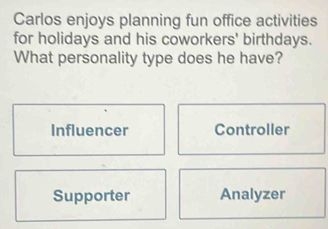 Carlos enjoys planning fun office activities
for holidays and his coworkers' birthdays.
What personality type does he have?
Influencer Controller
Supporter Analyzer