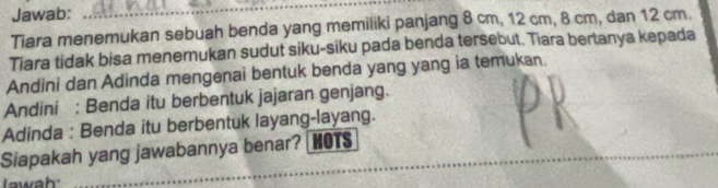 Jawab: 
_ 
Tiara menemukan sebuah benda yang memiliki panjang 8 cm, 12 cm, 8 cm, dan 12 cm. 
Tiara tidak bisa menemukan sudut siku-siku pada benda tersebut. Tiara bertanya kepada 
Andini dan Adinda mengenai bentuk benda yang yang ia temukan. 
Andini : Benda itu berbentuk jajaran genjang. 
Adinda : Benda itu berbentuk layang-layang. 
_ 
_ 
Siapakah yang jawabannya benar? HOTS 
wah