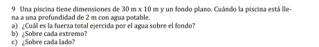 Una piscina tiene dimensiones de 30m* 10m y un fondo plano. Cuándo la piscina está lle- 
na a una profundidad de 2 m con agua potable. 
a) ¿Cuál es la fuerza total ejercida por el agua sobre el fondo? 
b) ¿Sobre cada extremo? 
c) ¿Sobre cada lado?