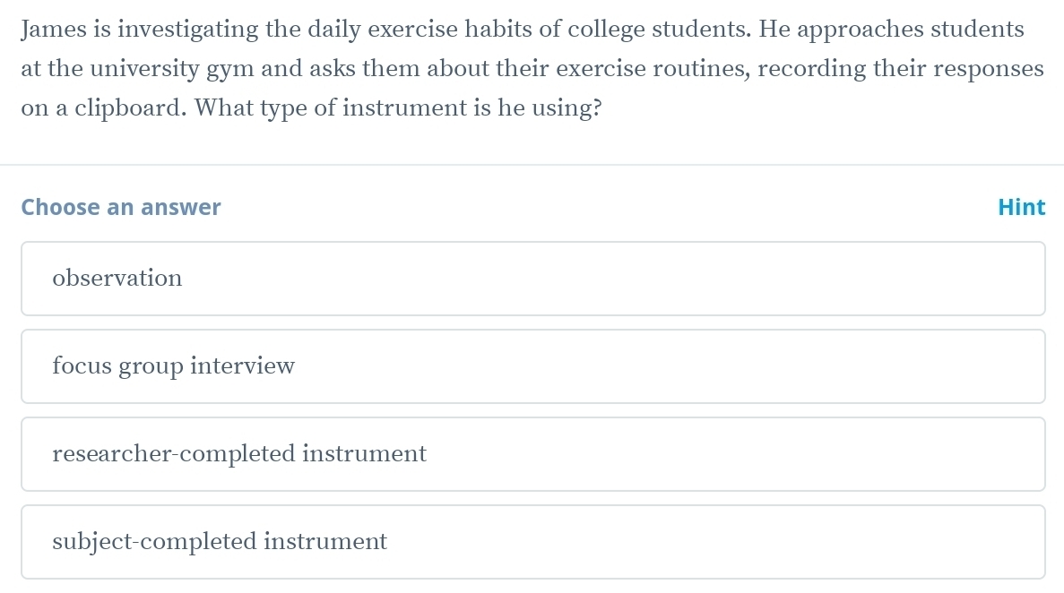 James is investigating the daily exercise habits of college students. He approaches students
at the university gym and asks them about their exercise routines, recording their responses
on a clipboard. What type of instrument is he using?
Choose an answer Hint
observation
focus group interview
researcher-completed instrument
subject-completed instrument