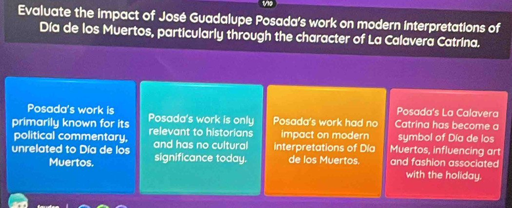 Evaluate the impact of José Guadalupe Posada's work on modern interpretations of
Día de los Muertos, particularly through the character of La Calavera Catrina.
Posada's work is
Posada's La Calavera
primarily known for its Posada's work is only Posada's work had no Catrina has become a
political commentary, relevant to historians impact on modern symbol of Día de los
unrelated to Día de los and has no cultural interpretations of Día Muertos, influencing art
significance today. de los Muertos.
Muertos. and fashion associated
with the holiday.