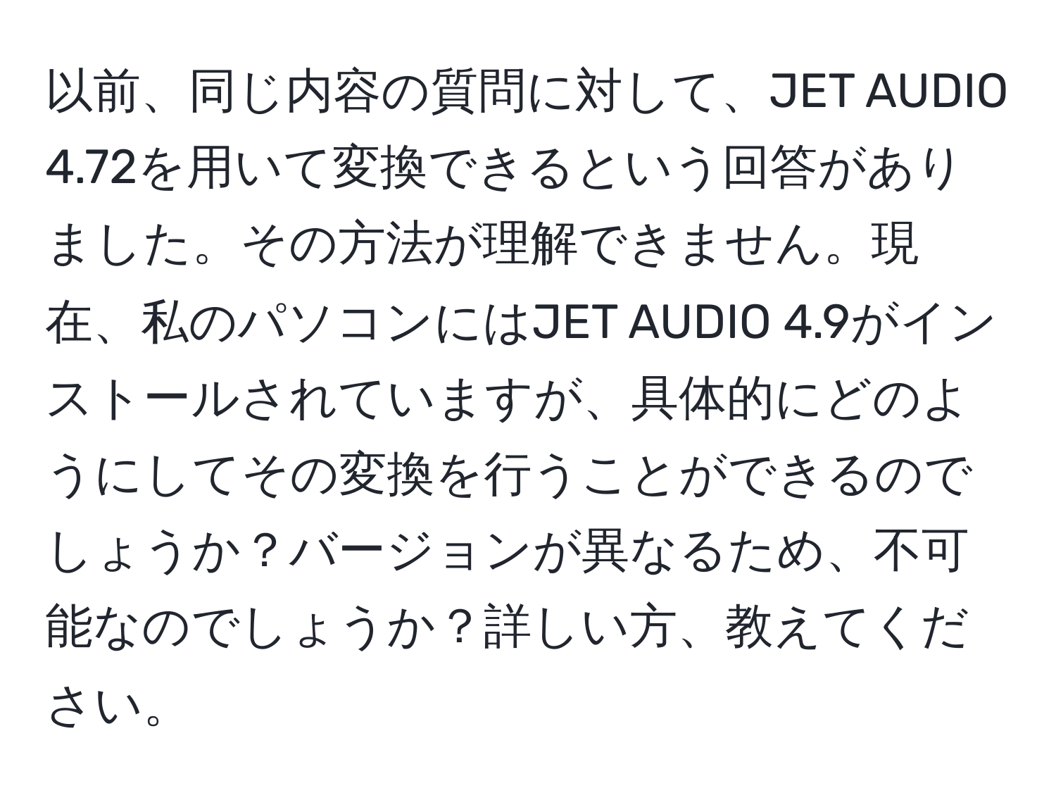 以前、同じ内容の質問に対して、JET AUDIO 4.72を用いて変換できるという回答がありました。その方法が理解できません。現在、私のパソコンにはJET AUDIO 4.9がインストールされていますが、具体的にどのようにしてその変換を行うことができるのでしょうか？バージョンが異なるため、不可能なのでしょうか？詳しい方、教えてください。