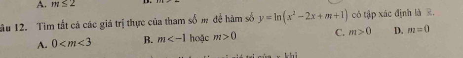 A. m≤ 2 D.
âu 12. Tìm tất cả các giá trị thực của tham số m để hàm số y=ln (x^2-2x+m+1) có tập xác định là R.
A. 0 B. m hoặc m>0 C. m>0 D. m=0