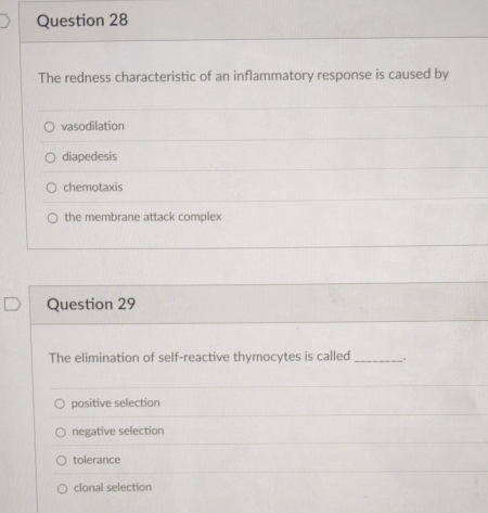 The redness characteristic of an inflammatory response is caused by
vasodilation
diapedesis
chemotaxis
the membrane attack complex
Question 29
The elimination of self-reactive thymocytes is called_
positive selection
negative selection
tolerance
clonal selection