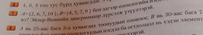 6 4, 6, 8 тοо туе бγрд хуваагπла ∫ 
7 A= 2,6,7,10 , B= 4,5,7,9 6οл эдгээр олонлогийn 19 
лаρ дγреэлж γзγγлээрэй. 
83 A иь 25 -зас бага 3 -д хуваагдах тоонуудьен олонлог, В нь 3О -аас бага 7 
= n «ο ν οπνος οπоιΙогνудыη нэгдэл ба огτлοлцол ηь Χэдэн элемент 
1 ə3pэй.