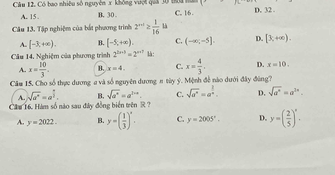 Có bao nhiêu số nguyên x không vượt quả 30 thoa man (
C. 16.
A. 15. B. 30. D. 32.
Câu 13. Tập nghiệm của bất phương trình 2^(x+1)≥  1/16  là
B.
C.
A. [-3;+∈fty ). [-5;+∈fty ). (-∈fty ;-5].
D. [3;+∈fty ). 
Câu 14. Nghiệm của phương trình 2^(2x+3)=2^(x+7) là:
D.
A. x= 10/3 . B. x=4. C. x= 4/3 . x=10. 
Câu 15. Cho số thực dương a và số nguyên dương # tùy ý. Mệnh đề nào dưới đây đúng?
A. sqrt(a^n)=a^(frac n)2.
B. sqrt(a^n)=a^(2+n). C. sqrt(a^n)=a^(frac 2)n.
D. sqrt(a^n)=a^(2n). 
Câu 16. Hàm số nào sau đây đồng biến trên R ?
A. y=2022.
B. y=( 1/3 )^x. y=( 2/5 )^x.
C. y=2005^x. D.