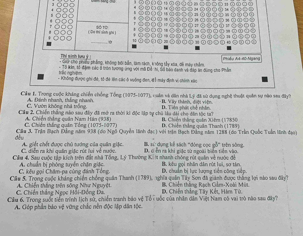 Điểm bảng chữ: 3 () 13 © 23 A③C 33
4 () ⑩ 14 ⒶⒷ C 24  ⑥⊙ Ⓓ 34 C
5 A⑧ O 15 Ⓐ ⑧ ⑥
5 ⓝ 25 A⑧C Ⓛ 35
6 16 Ⓐ Ⓑ ⑥  26 ②⑧ C 36 A⑥
6 7 ω⑥① 17 Ⓐ ⑥ ② ⑥ 27 Ⓐ ③ C ⑥ 37  ⑥ C ⑥
7 SÓ Tờ: 8 A ⑥ ① D 18 A ⑥ ③ D 28 A ③ ② D 38 A B ② D
( Do thí sình ghi ) 9 Ⓐ⑥① ⑩ 19 Ⓐ ⑥ ⑥ ① 29 Ⓐ ③ ⑥ ⑥ 39 ④ ⑥ ② ①
_tờ 10 ⑩ 20 ④ ⑥ ② ⑥ 30 A ③ ⑥ ⑩ 40 ④ ⑥ C ⑥
Thí sinh lưu ý : Phiểu A4-40-Ngang
- Giữ cho phiếu phẳng, không bôi bản, làm rách, không tẩy xóa, đề máy chấm.
- Tô kín, tổ đậm các ổ tròn tương ứng với mã Đề hi, Số báo danh và đáp án đúng cho Phần
trắc nghiệm.
- Không được ghi đẻ, tô đè lên các ô vuông đen, để máy định vị chính xác
Câu 1. Trong cuộc kháng chiến chống Tống (1075-1077), quân và dân nhà Lý đã sử dụng nghệ thuật quân sự nào sau đây?
A. Đánh nhanh, thắng nhanh. B. Vây thành, diệt viện.
C. Vườn không nhà trống. D. Tiên phát chế nhân.
Câu 2. Chiến thắng nào sau đây đã mở ra thời kì độc lập tự chủ lâu dài cho dân tộc ta?
A. Chiến thắng quân Nam Hán (938) B. Chiến thắng quân Xiêm (17850
C. Chiến thắng quân Tống (1075-1077) D. Chiến thắng quân Thanh (1789)
Câu 3. Trận Bạch Đằng năm 938 (do Ngô Quyền lãnh đạo) với trận Bạch Đằng năm 1288 (do Trần Quốc Tuấn lãnh đạo)
đều
A. giết chết được chủ tướng của quân giặc. B. sử dụng kế sách “đóng cọc gỗ” trên sông.
C. diễn ra khi quân giặc rút lui về nước. D. diễn ra khi giặc từ ngoài biển tiến vào.
Câu 4. Sau cuộc tập kích trên đất nhà Tống, Lý Thường Ki ệt nhanh chóng rút quân về nước đề
A. chuẩn bị phòng tuyến chặn giặc.  B. kêu gọi nhân dân rút lui, sơ tán.
C. kêu gọi Chăm-pa cùng đánh Tống.  D. chuẩn bị lực lượng tiến công tiếp.
Câu 5. Trong cuộc kháng chiến chống quân Thanh (1789), nghĩa quân Tây Sơn đã giành được thắng lợi nào sau đây?
A. Chiến thắng trên sông Như Nguyệt.  B. Chiến thắng Rạch Gầm-Xoài Mút.
C. Chiến thắng Ngọc Hồi-Đồng Đa. D. Chiến thắng Tây Kết, Hàm Tử.
Câu 6. Trong suốt tiến trình lịch sử, chiến tranh bảo vệ Tổ ( uốc của nhân dân Việt Nam có vai trò nào sau đây?
A. Góp phần bảo vệ vững chắc nền độc lập dân tộc.