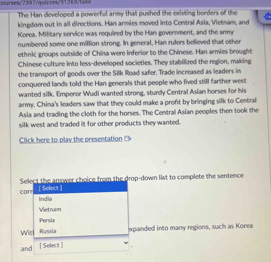 courses/7397/quizzes/51263/take
The Han developed a powerful army that pushed the existing borders of the
kingdom out in all directions. Han armies moved into Central Asia, Vietnam, and
Korea. Military service was required by the Han government, and the army
numbered some one million strong. In general, Han rulers believed that other
ethnic groups outside of China were inferior to the Chinese. Han armies brought
Chinese culture into less-developed societies. They stabilized the region, making
the transport of goods over the Silk Road safer. Trade increased as leaders in
conquered lands told the Han generals that people who lived still farther west
wanted silk. Emperor Wudi wanted strong, sturdy Central Asian horses for his
army. China's leaders saw that they could make a profit by bringing silk to Central
Asia and trading the cloth for the horses. The Central Asian peoples then took the
silk west and traded it for other products they wanted.
Click here to play the presentation 
Select the answer choice from the drop-down list to complete the sentence
corr [ Select ]
India
Vietnam
Persia
Witl Russia expanded into many regions, such as Korea
and [ Select ]