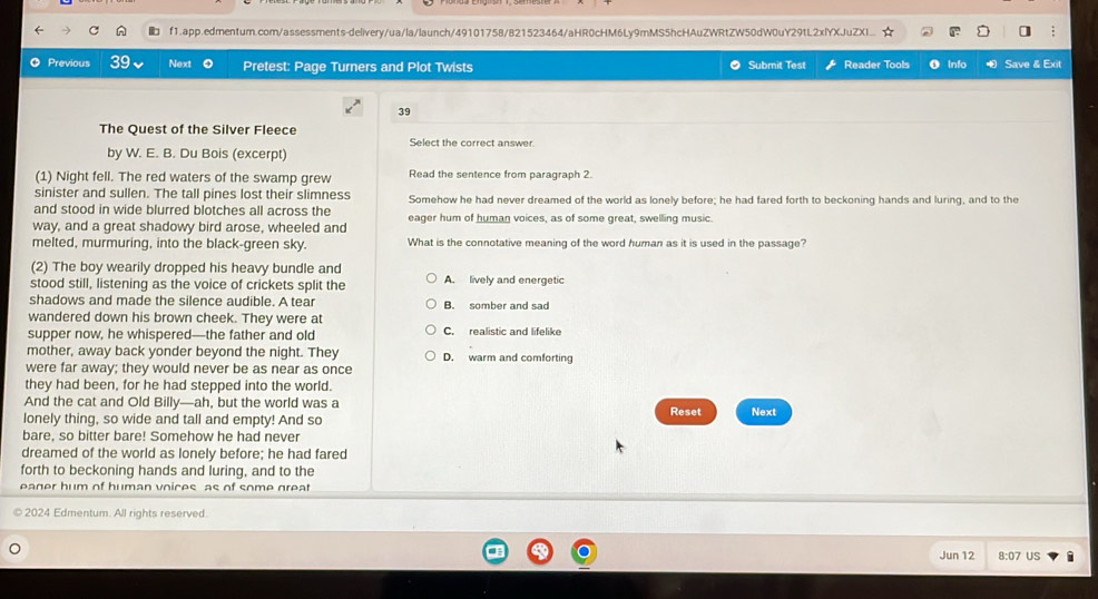 f1.app.edmentum.com/assessments-delivery/ua/la/launch/49101758/821523464/aHR0cHM6Ly9mMS5hcHAuZWRtZW50dW0uY29tL2xlYXJuZXI... 1 
Previous 39 Next 。 Pretest: Page Turners and Plot Twists Submit Test Reader Tools O Info a Save & Exit
39
The Quest of the Silver Fleece Select the correct answer
by W. E. B. Du Bois (excerpt)
(1) Night fell. The red waters of the swamp grew Read the sentence from paragraph 2.
sinister and sullen. The tall pines lost their slimness
and stood in wide blurred blotches all across the Somehow he had never dreamed of the world as lonely before; he had fared forth to beckoning hands and luring, and to the
way, and a great shadowy bird arose, wheeled and eager hum of human voices, as of some great, swelling music.
melted, murmuring, into the black-green sky. What is the connotative meaning of the word human as it is used in the passage?
(2) The boy wearily dropped his heavy bundle and
stood still, listening as the voice of crickets split the A. lively and energetic
shadows and made the silence audible. A tear B. somber and sad
wandered down his brown cheek. They were at
supper now, he whispered—the father and old C. realistic and lifelike
mother, away back yonder beyond the night. They D. warm and comforting
were far away; they would never be as near as once
they had been, for he had stepped into the world.
And the cat and Old Billy—ah, but the world was a Reset Next
lonely thing, so wide and tall and empty! And so
bare, so bitter bare! Somehow he had never
dreamed of the world as lonely before; he had fared
forth to beckoning hands and luring, and to the
eager hum of human voices as of some great
2024 Edmentum. All rights reserved.
Jun 12 8:07 US