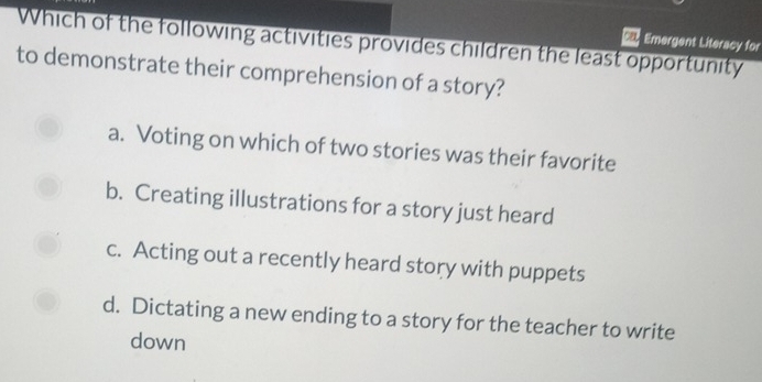 Which of the following activities provides children the least opportunity Emergent Literacy for
ca
to demonstrate their comprehension of a story?
a. Voting on which of two stories was their favorite
b. Creating illustrations for a story just heard
c. Acting out a recently heard story with puppets
d. Dictating a new ending to a story for the teacher to write
down