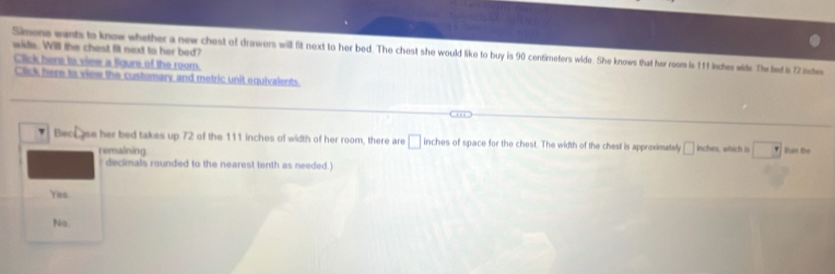 wide. Will the chest i next to her bed?
Simene wants to know whether a new chest of drawers will fit next to her bed. The chest she would like to buy is 90 centimeters wide. She knows that her room is 111 inde wide The led i 72 he
Click here to view a foure of the room.
Click here to view the customary and metric unit equivalents
BecOse her bed takes up 72 of the 111 inches of width of her room, there are □ inches of space for the chest. The width of the chest is approximately □ inches, which is □^+ lhan the
remaining
decimals rounded to the nearest tenth as needed.)
Yes
No