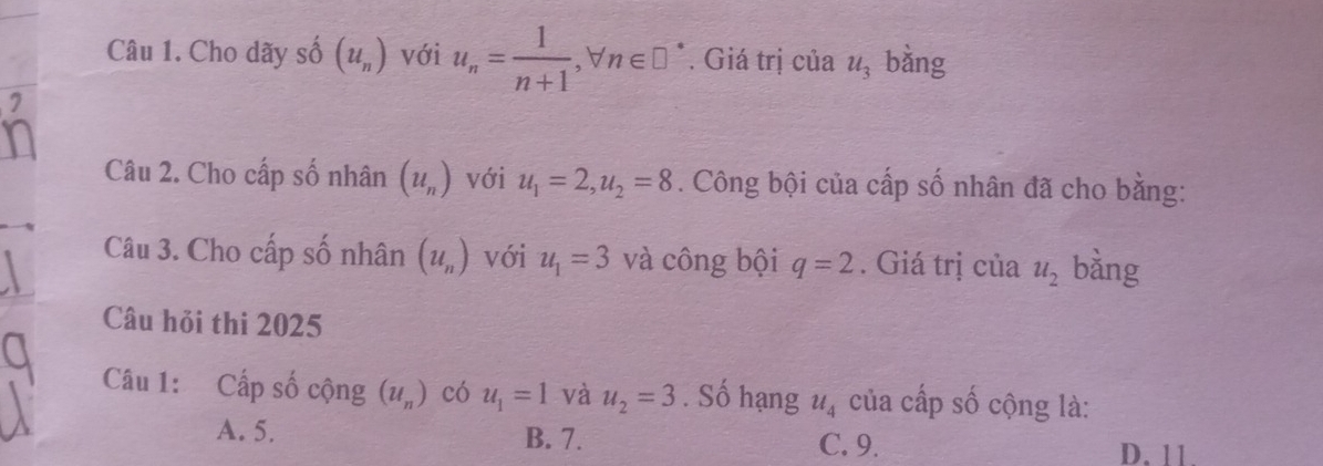 Cho dãy số (u_n) với u_n= 1/n+1 , forall n∈ □^*. Giá trị của u_3 bàng
Câu 2. Cho cấp số nhân (u_n) với u_1=2, u_2=8. Công bội của cấp số nhân đã cho bằng:
Câu 3. Cho cấp số nhân (u_n) với u_1=3 và công bội q=2. Giá trị của u_2 bằng
Câu hỏi thi 2025
Câu 1: Cấp số cộng (u_n) có u_1=1 và u_2=3. Số hạng u_4 của cấp số cộng là:
A. 5. B. 7. C. 9. D. 11.