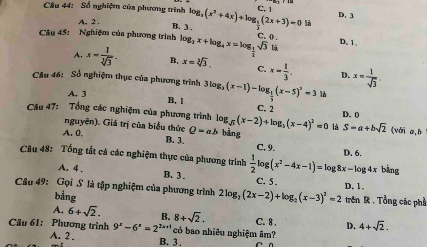 Số nghiệm của phương trình log _3(x^2+4x)+log _ 1/3 (2x+3)=0 C. 1 D. 3
A. 2 . là
B. 3 .
Câu 45: Nghiệm của phương trình log _2x+log _4x=log _ 1/2 sqrt(3) C. 0 . D. 1.
là
A. x= 1/sqrt[3](3) . B. x=sqrt[3](3). C. x= 1/3 . D. x= 1/sqrt(3) .
Câu 46: Số nghiệm thục của phương trình 3log _3(x-1)-log _ 1/3 (x-5)^3=3 là
A. 3 B. 1 C. 2
Câu 47: Tổng các nghiệm của phương trình log _sqrt(3)(x-2)+log _3(x-4)^2=0 là D. 0
nguyên). Giá trị của biểu thức Q=a.b bàng
S=a+bsqrt(2) (với a,b
A. 0. B. 3.
C. 9. D. 6.
Câu 48: Tổng tất cả các nghiệm thực của phương trình  1/2 log (x^2-4x-1)=log 8x-log 4x bằng
A. 4 . B. 3 . C. 5 .
Câu 49: Gọi S là tập nghiệm của phương trình 2log _2(2x-2)+log _2(x-3)^2=2 D. 1 .
bằng
trên R . Tổng các phầ
A. 6+sqrt(2). B. 8+sqrt(2). C. 8 .
D. 4+sqrt(2).
Câu 61: Phương trình 9^x-6^x=2^(2x+1) có bao nhiêu nghiệm âm?
A. 2 . B. 3 .
^