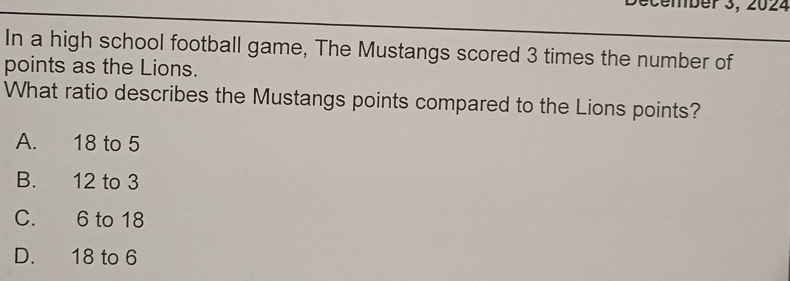 cember 3, 2024
In a high school football game, The Mustangs scored 3 times the number of
points as the Lions.
What ratio describes the Mustangs points compared to the Lions points?
A. 18 to 5
B. 12 to 3
C. 6 to 18
D. 18 to 6