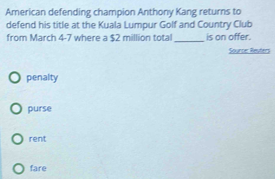 American defending champion Anthony Kang returns to
defend his title at the Kuala Lumpur Golf and Country Club
from March 4-7 where a $2 million total_ is on offer.
Source: Reaters
penalty
purse
rent
fare