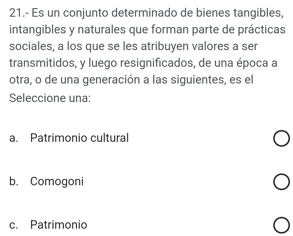 21.- Es un conjunto determinado de bienes tangibles,
intangibles y naturales que forman parte de prácticas
sociales, a los que se les atribuyen valores a ser
transmitidos, y luego resignificados, de una época a
otra, o de una generación a las siguientes, es el
Seleccione una:
a. Patrimonio cultural
b. Comogoni
c. Patrimonio