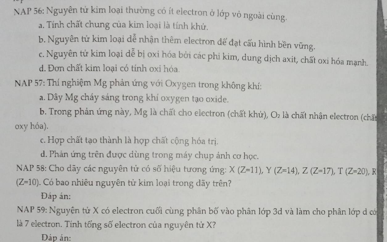 NAP 56: Nguyên tử kim loại thường có ít electron ở lớp vỏ ngoài cùng.
a. Tính chất chung của kim loại là tính khử.
b. Nguyên tử kim loại dễ nhận thêm electron để đạt cấu hình bền vững.
c. Nguyên tử kim loại dễ bị oxi hóa bởi các phi kim, dung dịch axit, chất oxi hóa mạnh.
d. Đơn chất kim loại có tính oxi hóa.
* NAP 57: Thí nghiệm Mg phản ứng với Oxygen trong không khí:
a. Dây Mg cháy sáng trong khí oxygen tạo oxide.
b. Trong phản ứng này, Mg là chất cho electron (chất khử), O_2 là chất nhận electron (chất
oxy hóa).
c. Hợp chất tạo thành là hợp chất cộng hóa trị.
d. Phản ứng trên được dùng trong máy chụp ảnh cơ học.
NAP 58: Cho dãy các nguyên tử có số hiệu tương ứng: X(Z=11), Y(Z=14), Z(Z=17), T(Z=20) , R
(Z=10). Có bao nhiêu nguyên tử kim loại trong dãy trên?
Đáp án:
NAP 59: Nguyên tử X có electron cuối cùng phân bố vào phân lớp 3d và làm cho phân lớp d có
là 7 electron. Tính tổng số electron của nguyên tử X?
Đáp án: