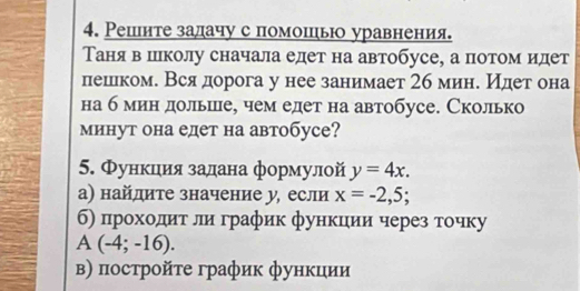 Решите залачу с помошьюо уравнения. 
Таняв шлколу сначала едет на автобусе, а потом идет 
пешлком. Всядорога у нее занимает 2б мине Идет она 
на б мин дольшце, чем едет на автобусе. Сколько 
минут она едет на автобусе? 
5. Φункцιиίя залана формулой y=4x. 
а) найдите значение у, если x=-2,5; 
б) прοхοδдиταδли график функции через тοчку 
A (-4;-16). 
в) пострοйτе график функции