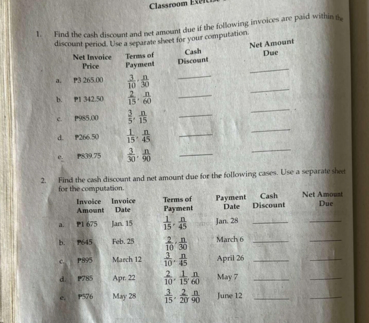 Classroom Exel 
1. Find the cash discount and net amount due if the following invoices are paid within the 
discount period. Use a separate sheet for your computation. 
Net Invoice Terms of Cash Net Amount 
Discount Due 
_ 
Price Payment 
_ 
a. P3 265.00  3/10 ,  n/30 
_ 
_ 
b. P1 342.50  2/15 ,  n/60  _ 
_ 
c. P985.00  3/5 ,  n/15  _ 
d. P266.50  1/15 ,  n/45  _ 
e. P839.75  3/30 ,  n/90  _ 
_ 
2. Find the cash discount and net amount due for the following cases. Use a separate sheet 
for the computation. 
Invoice Invoice Terms of Payment Cash Net Amount 
Amount Date Payment Date Discount Due 
a. P1 675 Jan. 15  1/15 ,  n/45  Jan. 28_ 
_ 
b. P645 Feb. 25  2/10 ,  n/30  March 6_ 
_ 
c. P895 March 12  3/10 ,  n/45  April 26_ 
_ 
d. P785 Apr. 22  2/10 ,  1/15 ,  n/60  May 7_ 
_ 
e. P576 May 28  3/15 ,  2/20 ,  n/90  June 12_ 
_