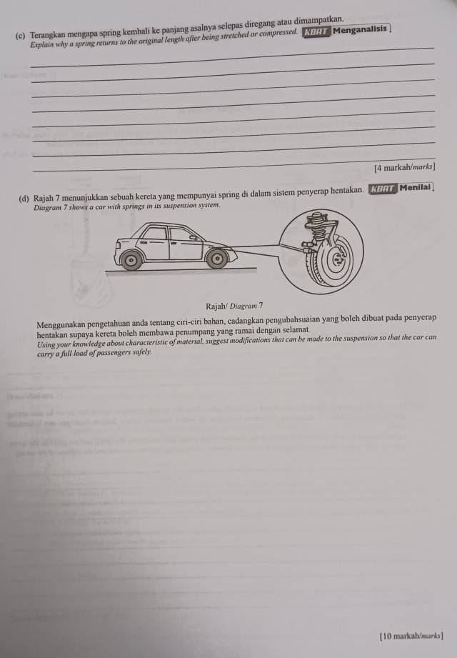 Terangkan mengapa spring kembali ke panjang asalnya selepas diregang atau dimampatkan. 
_ 
Explain why a spring returns to the original length after being stretched or compressed. [;;) Menganalisis 
_ 
_ 
_ 
_ 
_ 
_ 
_ 
[4 markah/marks] 
(d) Rajah 7 menunjukkan sebuah kereta yang mempunyai spring di dalam sistem penyerap hentakan. Menilai 
Diagram 7 shows a car with springs in its suspension system. 
Rajah/ Diagram 7 
Menggunakan pengetahuan anda tentang ciri-ciri bahan, cadangkan pengubahsuaian yang bolch dibuat pada penyerap 
hentakan supaya kereta boleh membawa penumpang yang ramai dengan selamat 
Using your knowledge about characteristic of material, suggest modifications that can be made to the suspension so that the car can 
carry a full load of passengers safely 
[10 markah/marks]