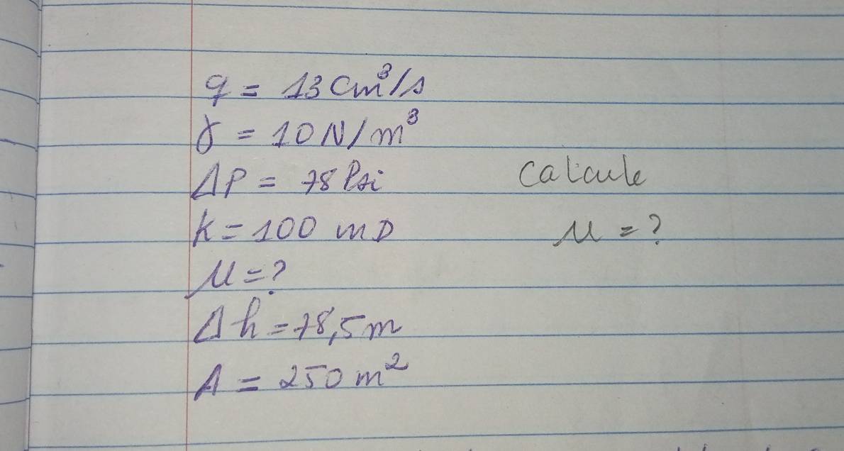 q=13cm^3/s
delta =10N/m^3
Delta p=78Pai
calcule
k=100mD
mu = ?
u= ?
Delta h=+8.5m
A=250m^2