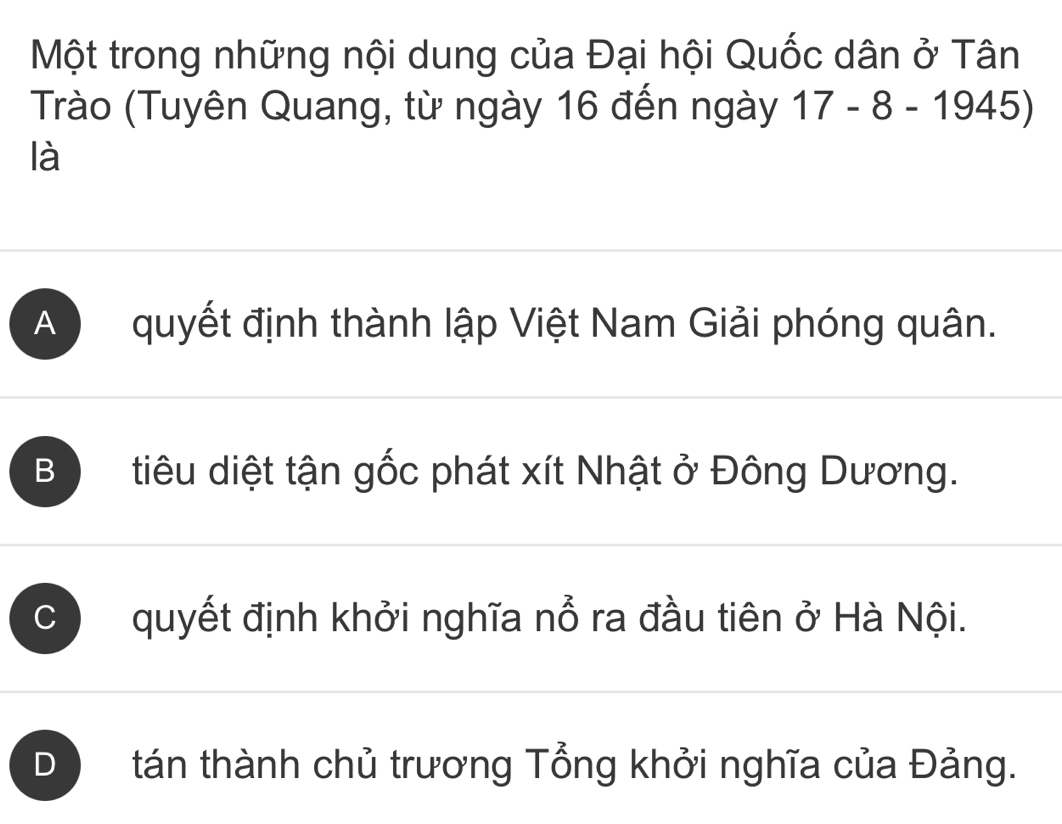 Một trong những nội dung của Đại hội Quốc dân ở Tân
Trào (Tuyên Quang, từ ngày 16 đến ngày 17-8-1945)
là
A quyết định thành lập Việt Nam Giải phóng quân.
B tiêu diệt tận gốc phát xít Nhật ở Đông Dương.
C quyết định khởi nghĩa nổ ra đầu tiên ở Hà Nội.
D tán thành chủ trương Tổng khởi nghĩa của Đảng.