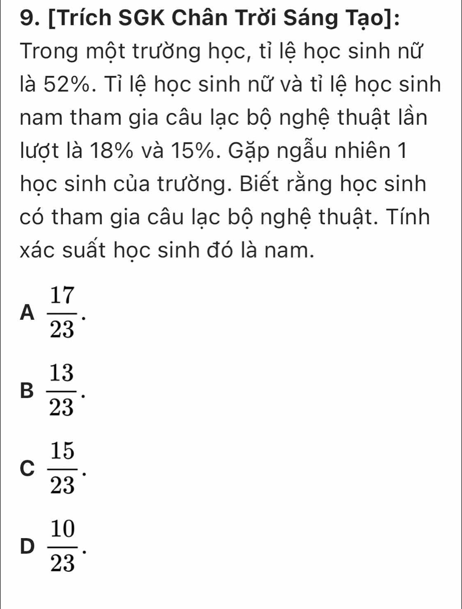 [Trích SGK Chân Trời Sáng Tạo]:
Trong một trường học, tỉ lệ học sinh nữ
là 52%. Tỉ lệ học sinh nữ và tỉ lệ học sinh
nam tham gia câu lạc bộ nghệ thuật lần
lượt là 18% và 15%. Gặp ngẫu nhiên 1
học sinh của trường. Biết rằng học sinh
có tham gia câu lạc bộ nghệ thuật. Tính
xác suất học sinh đó là nam.
A  17/23 .
B  13/23 .
C  15/23 .
D  10/23 .