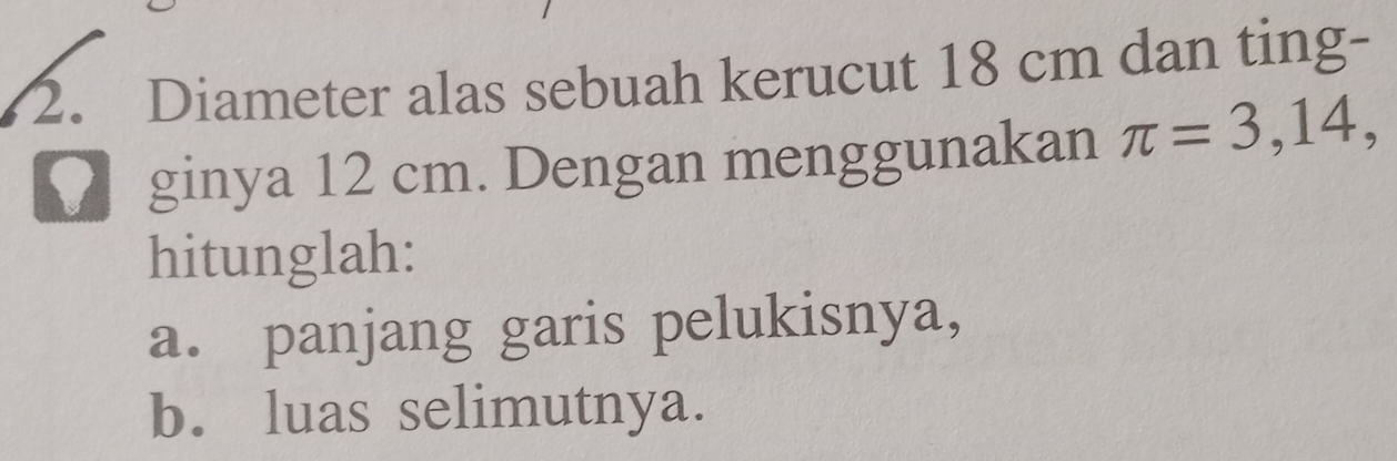 Diameter alas sebuah kerucut 18 cm dan ting- 
ginya 12 cm. Dengan menggunakan π =3,14, 
hitunglah: 
a. panjang garis pelukisnya, 
b. luas selimutnya.