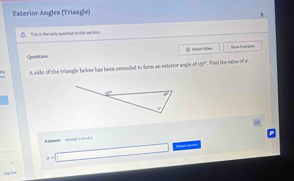 Exterior Angles (Triangle)
This is the only question in this section.
Watch Video
Question Show Examples
5% A side of the triangle below has been extended to form an exterior angle of 157°. Find the value of z.
Answer Attempt 3 out of 2
x=□ Suhmit Anwer
Log Out