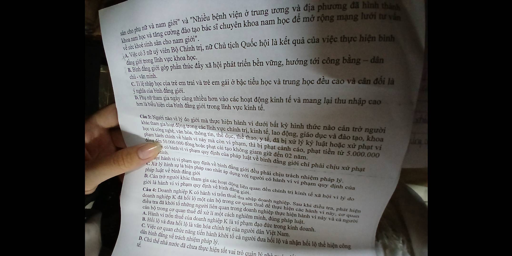 sản cho phụ nữ và nam giới" và "Nhiều bệnh viện ở trung ương và địa phương đã hình thành
khoa nam học và tăng cường đảo tạo bác sĩ chuyên khoa nam học để mở rộng mạng lưới tự văn
về sức khoẻ sinh sản cho nam giới".
A. Việc có 3 nữ uỷ viên Bộ Chính trị, nữ Chủ tịch Quốc hội là kết quả của việc thực hiện bình
đảng giới trong lĩnh vực khoa học.
B. Binh đăng giới góp phần thúc đầy xã hội phát triển bền vững, hướng tới công bằng - dân
chủ - văn minh.
C. Tỉ lệ nhập học của trẻ em trai và trẻ em gái ở bậc tiểu học và trung học đều cao và cần đối là
Ýý nghĩa của bình đẳng giới.
D. Phụ nữ tham gia ngày cảng nhiều hơn vào các hoạt động kinh tế và mang lại thu nhập cao
hơm là biểu hiện của bình đằng giới trong lĩnh vực kinh tế.
Câu 3: Người nào vì lý do giới mà thực hiện hành vi dưới bất kỳ hình thức nào cản trở người
khác tham gia hoạt động trong các lĩnh vực chính trị, kinh tế, lao động, giáo dục và đào tạo, khoa
học và công nghệ, văn hóa, thông tin, thể dục, thể thao, y tế, đã bị xử lý kỷ luật hoặc xử phạt vi
phạm hành chính về hành vi này mà còn vi phạm, thì bị phạt cảnh cáo, phạt tiền từ 5.000.000
đồng đến 50.000.000 đồng hoặc phạt cải tạo không giam giữ đến 02 năm.
ainh
Ti có hành vi vi phạm quy định của pháp luật về bình đẳng giới chỉ phải chịu xử phạt
họi hành vi vi phạm quy định về bình đẳng giới đều phải chịu trách nhiệm pháp lý.
pháp luật về bình đẳng giới
C. Xử lý hình sự là biện pháp cao nhất áp dụng với người có hành vi vi phạm quy định của
D. Cản trở người khác tham gia các hoạt động liên quan đến chính trị kinh tế xã hội vì lý đo
giới là hành vi vi phạm quy định về bình đẳng giới.
Câu 4: Doanh nghiệp K có hành vi trốn thuế thu nhập doanh nghiệp. Sau khi điều tra, phát hiện
doanh nghiệp K đã hối lộ một cán bộ trong cơ quan thuế đề thực hiện các hành vi này, cơ quan
điều tra đã khởi tố những người liên quan trong doanh nghiệp thực hiện hành vi này và cả người
bán bộ trong cơ quan thuế để xử lí một cách nghiêm minh, đúng pháp luật.
A. Hành vi trốn thuế của doanh nghiệp K là vi phạm đạo đức trong kinh doanh.
B. Hối lộ và đưa hối lộ là văn hóa chính trị của người dân Việt Nam.
C. Việc cơ quan chức năng tiến hành khởi tố cả người dưa hối lộ và nhận hối lộ thể hiện công
dân bình đẳng về trách nhiệm pháp lý.
D. Chủ thể nhà nước đã chưa thực hiện tốt vai trò quản lý nh à