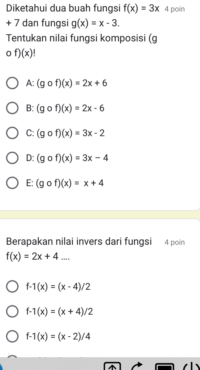 Diketahui dua buah fungsi f(x)=3x 4 poin
+ 7 dan fungsi g(x)=x-3. 
Tentukan nilai fungsi komposisi (g
of)(x)
A: (gof)(x)=2x+6
B: (gof)(x)=2x-6
C: (gof)(x)=3x-2
D: (gof)(x)=3x-4
E: (gof)(x)=x+4
Berapakan nilai invers dari fungsi 4 poin
f(x)=2x+4...
f-1(x)=(x-4)/2
f-1(x)=(x+4)/2
f-1(x)=(x-2)/4